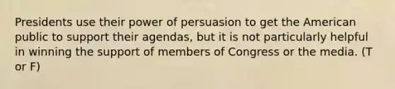 Presidents use their power of persuasion to get the American public to support their agendas, but it is not particularly helpful in winning the support of members of Congress or the media. (T or F)