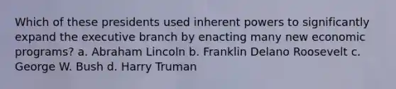 Which of these presidents used inherent powers to significantly expand the executive branch by enacting many new economic programs? a. Abraham Lincoln b. Franklin Delano Roosevelt c. George W. Bush d. Harry Truman