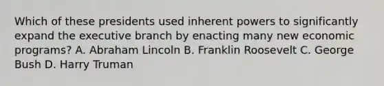 Which of these presidents used inherent powers to significantly expand the executive branch by enacting many new economic programs? A. Abraham Lincoln B. Franklin Roosevelt C. George Bush D. Harry Truman