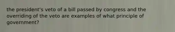 the president's veto of a bill passed by congress and the overriding of the veto are examples of what principle of government?