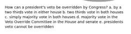 How can a president's veto be overridden by Congress? a. by a two thirds vote in either house b. two thirds vote in both houses c. simply majority vote in both houses d. majority vote in the Veto Override Committee in the House and senate e. presidents veto cannot be overridden