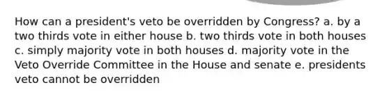 How can a president's veto be overridden by Congress? a. by a two thirds vote in either house b. two thirds vote in both houses c. simply majority vote in both houses d. majority vote in the Veto Override Committee in the House and senate e. presidents veto cannot be overridden