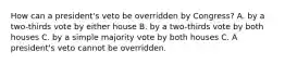 How can a president's veto be overridden by Congress? A. by a two-thirds vote by either house B. by a two-thirds vote by both houses C. by a simple majority vote by both houses C. A president's veto cannot be overridden.