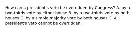 How can a president's veto be overridden by Congress? A. by a two-thirds vote by either house B. by a two-thirds vote by both houses C. by a simple majority vote by both houses C. A president's veto cannot be overridden.