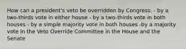 How can a president's veto be overridden by Congress: - by a two-thirds vote in either house - by a two-thirds vote in both houses - by a simple majority vote in both houses -by a majority vote in the Veto Override Committee in the House and the Senate