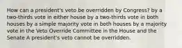 How can a president's veto be overridden by Congress? by a two-thirds vote in either house by a two-thirds vote in both houses by a simple majority vote in both houses by a majority vote in the Veto Override Committee in the House and the Senate A president's veto cannot be overridden.