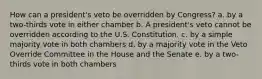 How can a president's veto be overridden by Congress? a. by a two-thirds vote in either chamber b. A president's veto cannot be overridden according to the U.S. Constitution. c. by a simple majority vote in both chambers d. by a majority vote in the Veto Override Committee in the House and the Senate e. by a two-thirds vote in both chambers