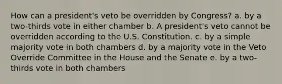 How can a president's veto be overridden by Congress? a. by a two-thirds vote in either chamber b. A president's veto cannot be overridden according to the U.S. Constitution. c. by a simple majority vote in both chambers d. by a majority vote in the Veto Override Committee in the House and the Senate e. by a two-thirds vote in both chambers