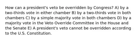 How can a president's veto be overridden by Congress? A) by a two-thirds vote in either chamber B) by a two-thirds vote in both chambers C) by a simple majority vote in both chambers D) by a majority vote in the Veto Override Committee in the House and the Senate E) A president's veto cannot be overridden according to the U.S. Constitution.