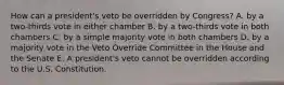 How can a president's veto be overridden by Congress? A. by a two-thirds vote in either chamber B. by a two-thirds vote in both chambers C. by a simple majority vote in both chambers D. by a majority vote in the Veto Override Committee in the House and the Senate E. A president's veto cannot be overridden according to the U.S. Constitution.