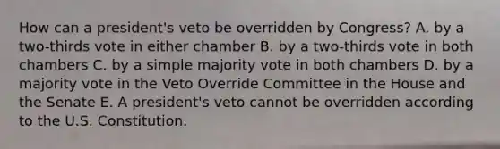 How can a president's veto be overridden by Congress? A. by a two-thirds vote in either chamber B. by a two-thirds vote in both chambers C. by a simple majority vote in both chambers D. by a majority vote in the Veto Override Committee in the House and the Senate E. A president's veto cannot be overridden according to the U.S. Constitution.