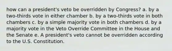 how can a president's veto be overridden by Congress? a. by a two-thirds vote in either chamber b. by a two-thirds vote in both chambers c. by a simple majority vote in both chambers d. by a majority vote in the Veto Override Committee in the House and the Senate e. A president's veto cannot be overridden according to the U.S. Constitution.