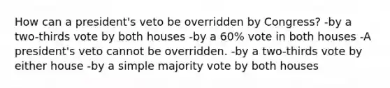 How can a president's veto be overridden by Congress? -by a two-thirds vote by both houses -by a 60% vote in both houses -A president's veto cannot be overridden. -by a two-thirds vote by either house -by a simple majority vote by both houses