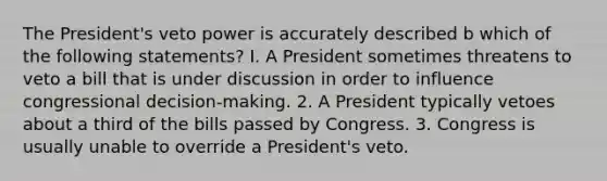 The President's veto power is accurately described b which of the following statements? I. A President sometimes threatens to veto a bill that is under discussion in order to influence congressional decision-making. 2. A President typically vetoes about a third of the bills passed by Congress. 3. Congress is usually unable to override a President's veto.