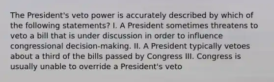 The President's veto power is accurately described by which of the following statements? I. A President sometimes threatens to veto a bill that is under discussion in order to influence congressional decision-making. II. A President typically vetoes about a third of the bills passed by Congress III. Congress is usually unable to override a President's veto