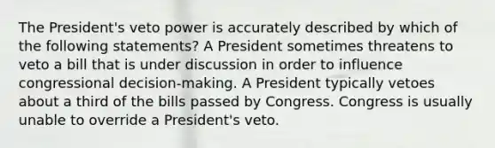 The President's veto power is accurately described by which of the following statements? A President sometimes threatens to veto a bill that is under discussion in order to influence congressional decision-making. A President typically vetoes about a third of the bills passed by Congress. Congress is usually unable to override a President's veto.