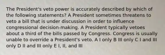 The President's veto power is accurately described by which of the following statements? A President sometimes threatens to veto a bill that is under discussion in order to influence congressional decision-making. A President typically vetoes about a third of the bills passed by Congress. Congress is usually unable to override a President's veto. A I only B III only C I and III only D II and III only E I, II, and III