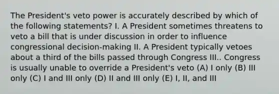 The President's veto power is accurately described by which of the following statements? I. A President sometimes threatens to veto a bill that is under discussion in order to influence congressional decision-making II. A President typically vetoes about a third of the bills passed through Congress III.. Congress is usually unable to override a President's veto (A) I only (B) III only (C) I and III only (D) II and III only (E) I, II, and III