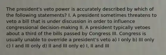 The president's veto power is accurately described by which of the following statements? I. A president sometimes threatens to veto a bill that is under discussion in order to influence congressional decision-making II. A president typically vetoes about a third of the bills passed by Congress III. Congress is usually unable to override a president's veto a) I only b) III only c) I and III only d) II and III only e) I, II and III