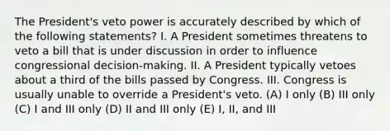 The President's veto power is accurately described by which of the following statements? I. A President sometimes threatens to veto a bill that is under discussion in order to influence congressional decision-making. II. A President typically vetoes about a third of the bills passed by Congress. III. Congress is usually unable to override a President's veto. (A) I only (B) III only (C) I and III only (D) II and III only (E) I, II, and III