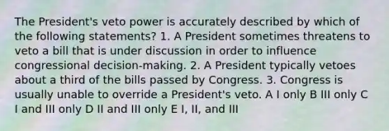 The President's veto power is accurately described by which of the following statements? 1. A President sometimes threatens to veto a bill that is under discussion in order to influence congressional decision-making. 2. A President typically vetoes about a third of the bills passed by Congress. 3. Congress is usually unable to override a President's veto. A I only B III only C I and III only D II and III only E I, II, and III