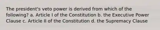 The president's veto power is derived from which of the following? a. Article I of the Constitution b. the Executive Power Clause c. Article II of the Constitution d. the Supremacy Clause