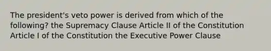 The president's veto power is derived from which of the following? the Supremacy Clause Article II of the Constitution Article I of the Constitution the Executive Power Clause