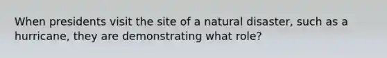 When presidents visit the site of a natural disaster, such as a hurricane, they are demonstrating what role?