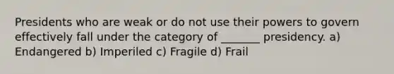 Presidents who are weak or do not use their powers to govern effectively fall under the category of _______ presidency. a) Endangered b) Imperiled c) Fragile d) Frail