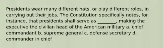 Presidents wear many different hats, or play different roles, in carrying out their jobs. The Constitution specifically notes, for instance, that presidents shall serve as ________, making the executive the civilian head of the American military a. chief commandant b. supreme general c. defense secretary d. commander in chief