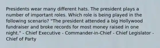 Presidents wear many different hats. The president plays a number of important roles. Which role is being played in the following scenario? "The president attended a big Hollywood fundraiser and broke records for most money raised in one night." - Chief Executive - Commander-in-Chief - Chief Legislator - Chief of Party