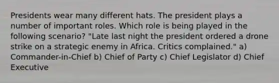 Presidents wear many different hats. The president plays a number of important roles. Which role is being played in the following scenario? "Late last night the president ordered a drone strike on a strategic enemy in Africa. Critics complained." a) Commander-in-Chief b) Chief of Party c) Chief Legislator d) Chief Executive