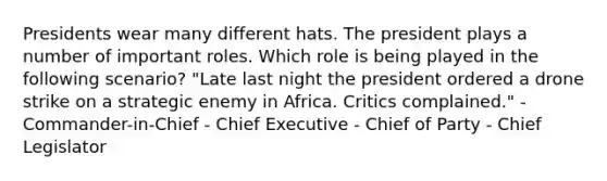 Presidents wear many different hats. The president plays a number of important roles. Which role is being played in the following scenario? "Late last night the president ordered a drone strike on a strategic enemy in Africa. Critics complained." - Commander-in-Chief - Chief Executive - Chief of Party - Chief Legislator