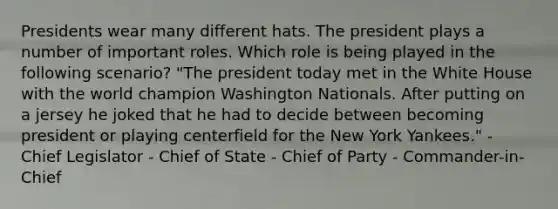 Presidents wear many different hats. The president plays a number of important roles. Which role is being played in the following scenario? "The president today met in the White House with the world champion Washington Nationals. After putting on a jersey he joked that he had to decide between becoming president or playing centerfield for the New York Yankees." - Chief Legislator - Chief of State - Chief of Party - Commander-in-Chief