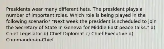 Presidents wear many different hats. The president plays a number of important roles. Which role is being played in the following scenario? "Next week the president is scheduled to join the Secretary of State in Geneva for Middle East peace talks." a) Chief Legislator b) Chief Diplomat c) Chief Executive d) Commander-in-Chief