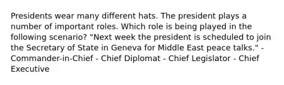 Presidents wear many different hats. The president plays a number of important roles. Which role is being played in the following scenario? "Next week the president is scheduled to join the Secretary of State in Geneva for Middle East peace talks." - Commander-in-Chief - Chief Diplomat - Chief Legislator - Chief Executive