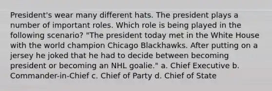 President's wear many different hats. The president plays a number of important roles. Which role is being played in the following scenario? "The president today met in the White House with the world champion Chicago Blackhawks. After putting on a jersey he joked that he had to decide between becoming president or becoming an NHL goalie." a. Chief Executive b. Commander-in-Chief c. Chief of Party d. Chief of State