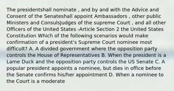 The presidentshall nominate , and by and with the Advice and Consent of the Senateshall appoint Ambassadors , other public Ministers and ConsulsJudges of the supreme Court , and all other Officers of the United States -Article Section 2 the United States Constitution Which of the following scenarios would make confirmation of a president's Supreme Court nominee most difficult? A. A divided government where the opposition party controls the House of Representatives B. When the president is a Lame Duck and the opposition party controls the US Senate C. A popular president appoints a nominee, but dies in office before the Senate confirms his/her appointment D. When a nominee to the Court is a moderate