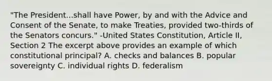 "The President...shall have Power, by and with the Advice and Consent of the Senate, to make Treaties, provided two-thirds of the Senators concurs." -United States Constitution, Article II, Section 2 The excerpt above provides an example of which constitutional principal? A. checks and balances B. popular sovereignty C. individual rights D. federalism