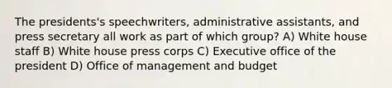 The presidents's speechwriters, administrative assistants, and press secretary all work as part of which group? A) White house staff B) White house press corps C) Executive office of the president D) Office of management and budget