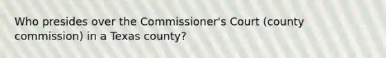 Who presides over the Commissioner's Court (county commission) in a Texas county?