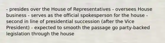 - presides over the House of Representatives - oversees House business - serves as the official spokesperson for the house - second in line of presidential succession (after the Vice President) - expected to smooth the passage go party-backed legislation through the house