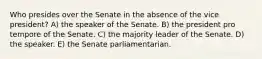 Who presides over the Senate in the absence of the vice president? A) the speaker of the Senate. B) the president pro tempore of the Senate. C) the majority leader of the Senate. D) the speaker. E) the Senate parliamentarian.