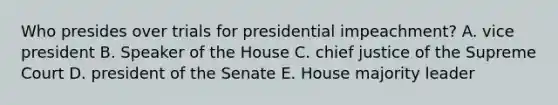 Who presides over trials for presidential impeachment? A. vice president B. Speaker of the House C. chief justice of the Supreme Court D. president of the Senate E. House majority leader