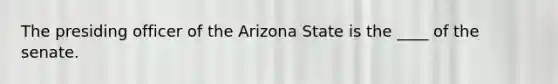 The presiding officer of the Arizona State is the ____ of the senate.