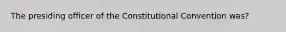 The presiding officer of the Constitutional Convention was?