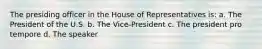 The presiding officer in the House of Representatives is: a. The President of the U.S. b. The Vice-President c. The president pro tempore d. The speaker