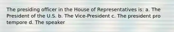 The presiding officer in the House of Representatives is: a. The President of the U.S. b. The Vice-President c. The president pro tempore d. The speaker