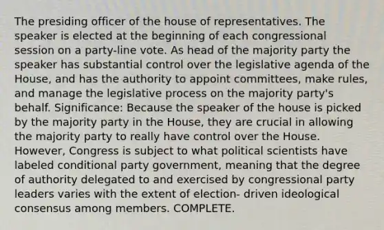 The presiding officer of the house of representatives. The speaker is elected at the beginning of each congressional session on a party-line vote. As head of the majority party the speaker has substantial control over the legislative agenda of the House, and has the authority to appoint committees, make rules, and manage the legislative process on the majority party's behalf. Significance: Because the speaker of the house is picked by the majority party in the House, they are crucial in allowing the majority party to really have control over the House. However, Congress is subject to what political scientists have labeled conditional party government, meaning that the degree of authority delegated to and exercised by congressional party leaders varies with the extent of election- driven ideological consensus among members. COMPLETE.