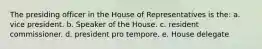 The presiding officer in the House of Representatives is the: a. vice president. b. Speaker of the House. c. resident commissioner. d. president pro tempore. e. House delegate